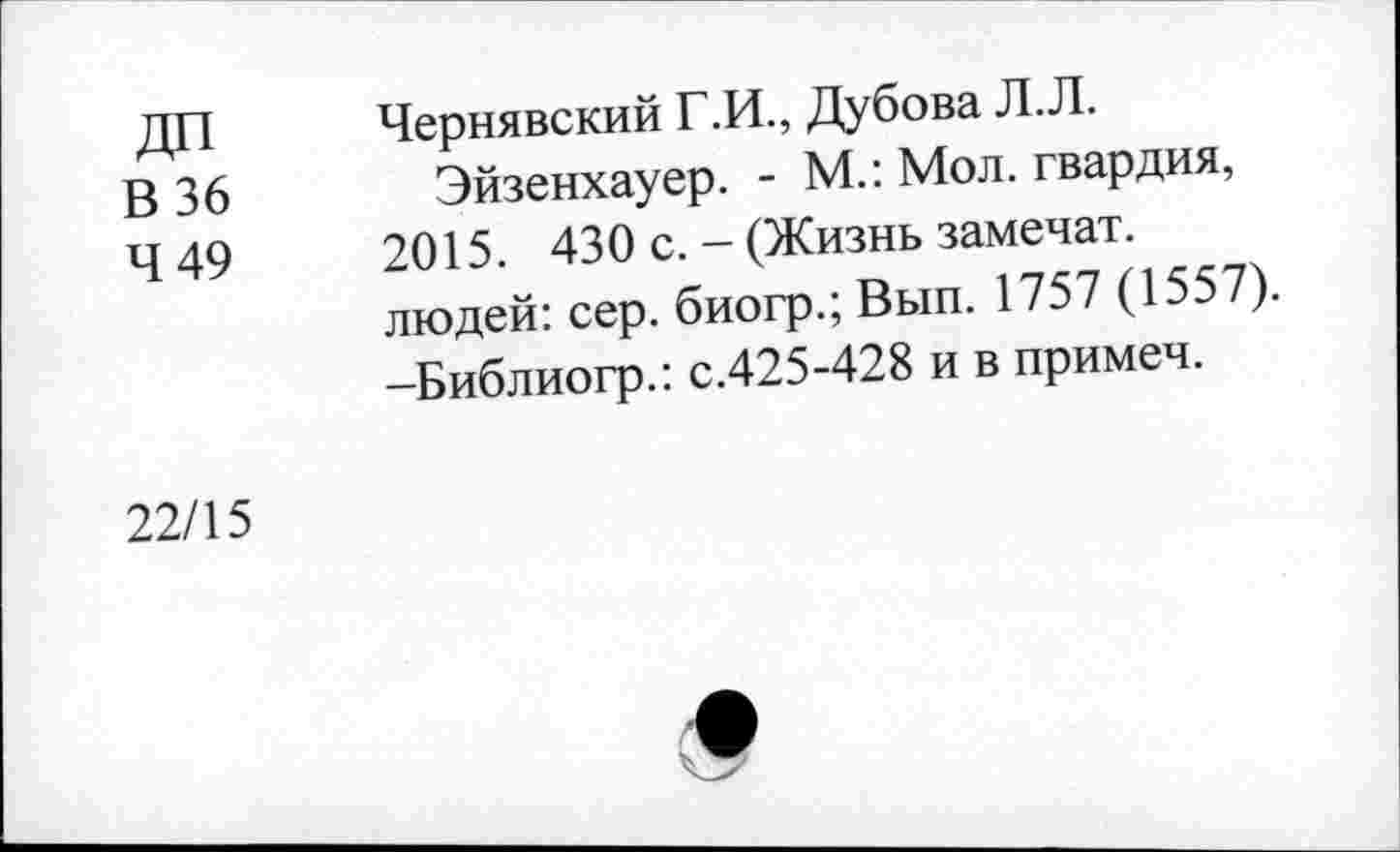 ﻿ДП
В 36
4 49
Чернявский Г .И., Дубова Л. Л.
Эйзенхауер. - М.: Мол. гвардия, 2015. 430 с. - (Жизнь замечал?, людей: сер. биогр.; Вып. 1757 (1557). -Библиогр.: с.425-428 и в примеч.
22/15